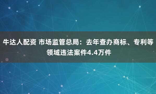 牛达人配资 市场监管总局：去年查办商标、专利等 领域违法案件4.4万件