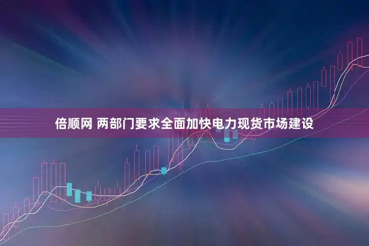 倍顺网 两部门要求全面加快电力现货市场建设