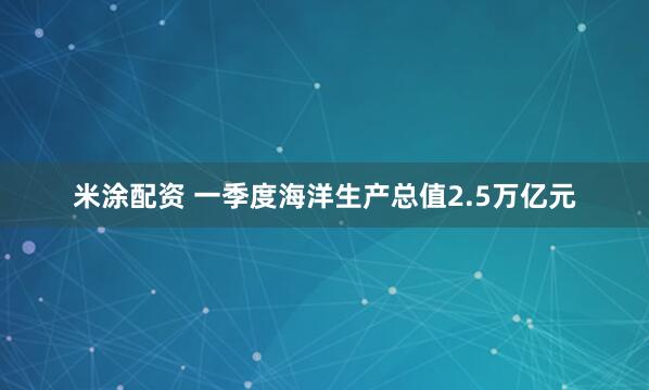米涂配资 一季度海洋生产总值2.5万亿元