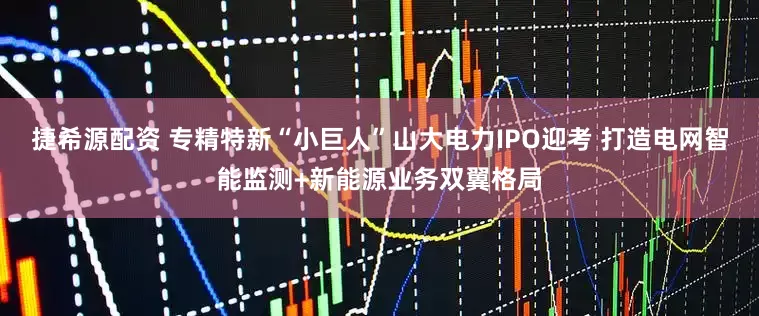 捷希源配资 专精特新“小巨人”山大电力IPO迎考 打造电网智能监测+新能源业务双翼格局