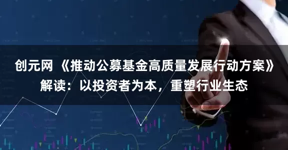 创元网 《推动公募基金高质量发展行动方案》解读：以投资者为本，重塑行业生态
