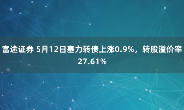 富途证券 5月12日塞力转债上涨0.9%，转股溢价率27.61%