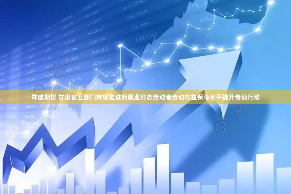 祥盛期权 甘肃省五部门持续推进新就业形态劳动者劳动权益保障水平提升专项行动