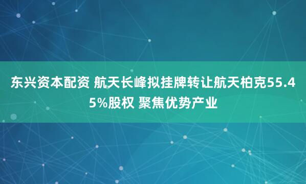 东兴资本配资 航天长峰拟挂牌转让航天柏克55.45%股权 聚焦优势产业