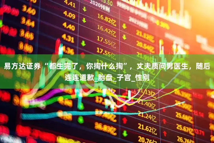 易方达证券 “都生完了，你掏什么掏”，丈夫质问男医生，随后连连道歉_胎盘_子宫_性别