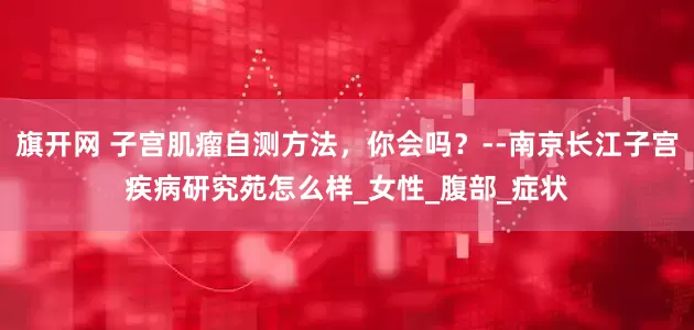 旗开网 子宫肌瘤自测方法，你会吗？--南京长江子宫疾病研究苑怎么样_女性_腹部_症状
