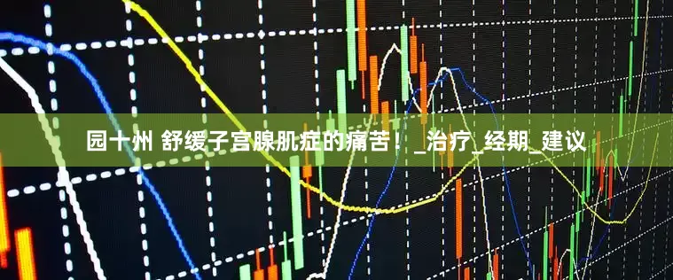 园十州 舒缓子宫腺肌症的痛苦！_治疗_经期_建议