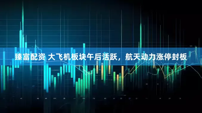 臻富配资 大飞机板块午后活跃，航天动力涨停封板