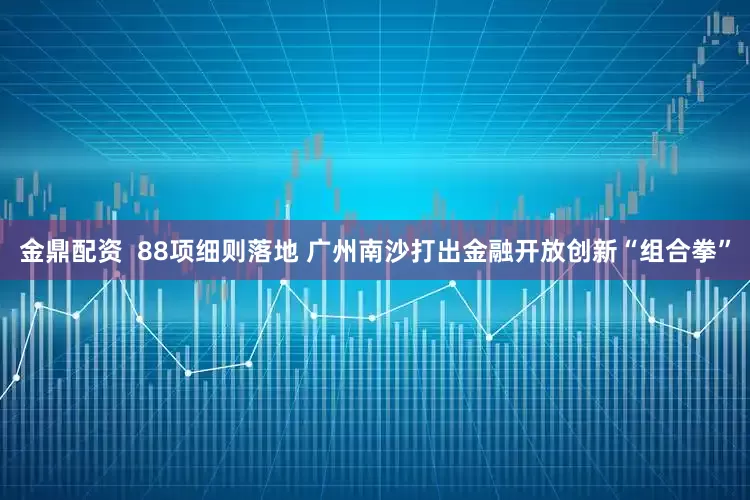 金鼎配资  88项细则落地 广州南沙打出金融开放创新“组合拳”