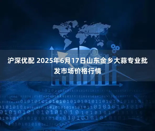 沪深优配 2025年6月17日山东金乡大蒜专业批发市场价格行情