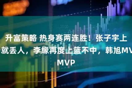 升富策略 热身赛两连胜!张子宇上场就丢人,李缘再度上篮不中,韩旭MVP