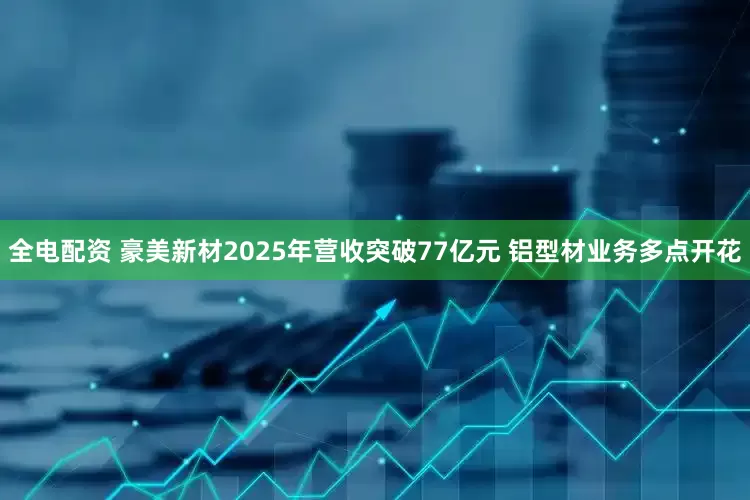 全电配资 豪美新材2025年营收突破77亿元 铝型材业务多点开花