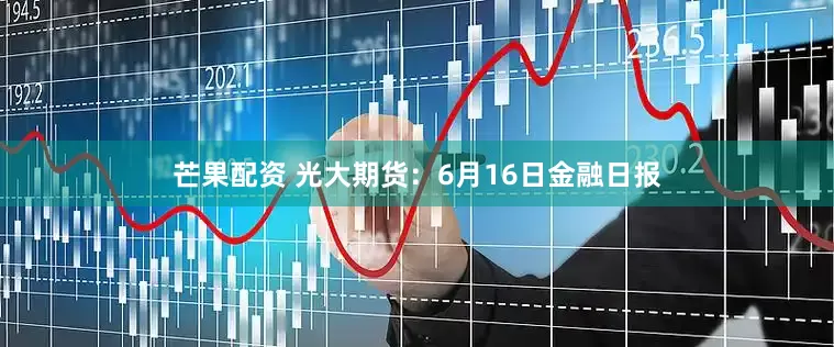芒果配资 光大期货：6月16日金融日报
