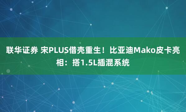 联华证券 宋PLUS借壳重生！比亚迪Mako皮卡亮相：搭1.5L插混系统